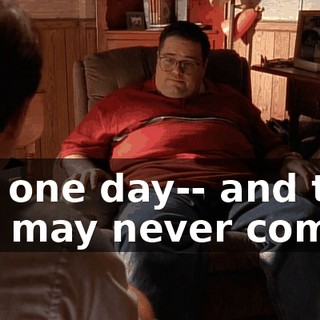 But one day-- and that day may never come--