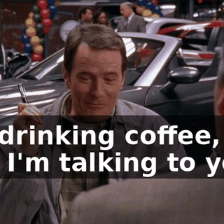 I'm drinking coffee, and I'm talking to you."