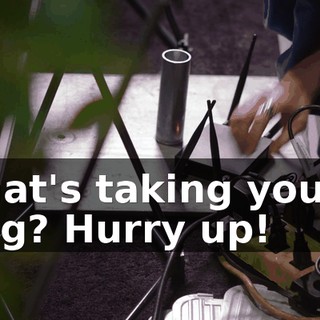 What's taking you so long? Hurry up!
