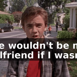 She wouldn't be my girlfriend if I wasn't.