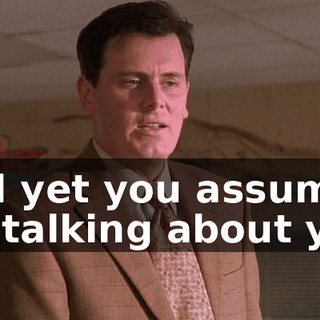And yet you assume I'm talking about you.