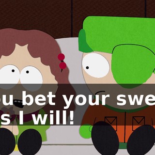You bet your sweet ass I will!