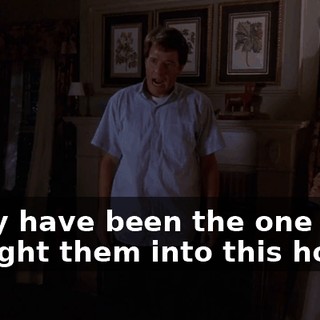 I may have been the one that brought them into this house,