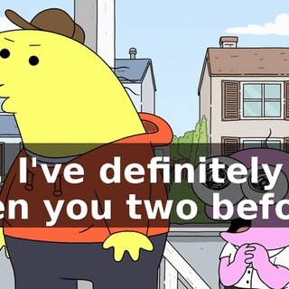 No, I've definitely seen you two before.