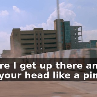 Before I get up there and pop your head like a pimple.
