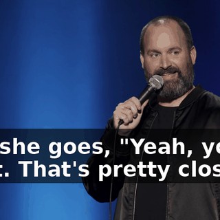 And she goes, "Yeah, you're right. That's pretty close."