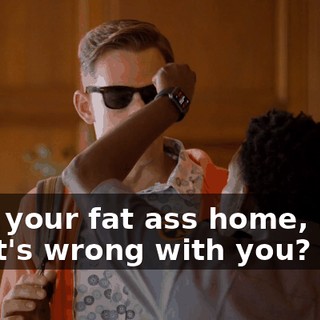Take your fat ass home, man. What's wrong with you?