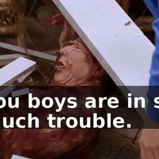 You boys are in so much trouble.