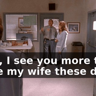 Lois, I see you more than I see my wife these days.