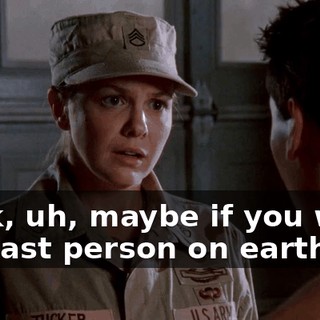 Look, uh, maybe if you were the last person on earth,