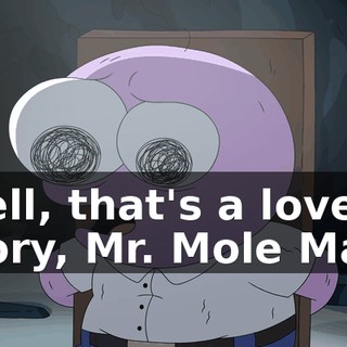 Well, that's a lovely story, Mr. Mole Man,