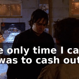 The only time I came in was to cash out.