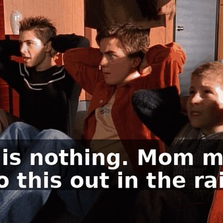 This is nothing. Mom makes us do this out in the rain.