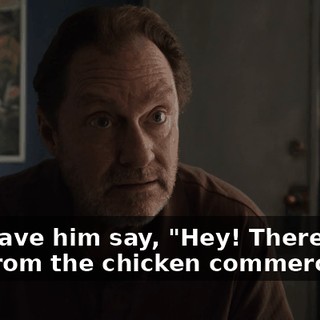 and have him say, "Hey! There's the guy from the chicken commercial!"