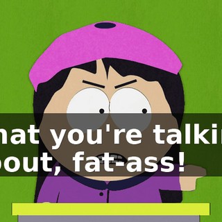 what you're talking about, fat-ass!