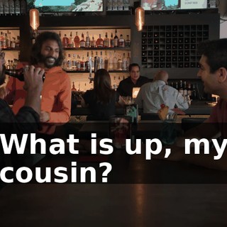 What is up, my cousin?