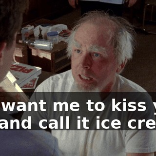 You want me to kiss your ass and call it ice cream?