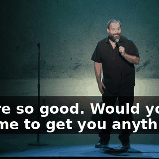 You're so good. Would you like me to get you anything?"