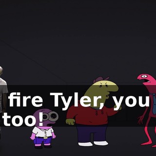 You fire Tyler, you fire me too!