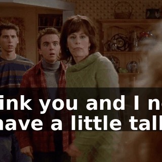 I think you and I need to have a little talk.