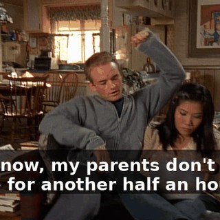 You know, my parents don't come home for another half an hour.
