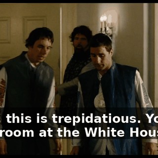Dude, this is trepidatious. You got me a room at the White House.