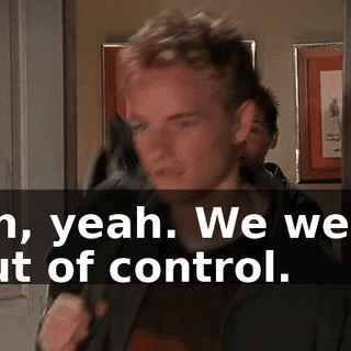 Oh, yeah. We were out of control.