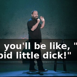 And you'll be like, "You stupid little dick!"