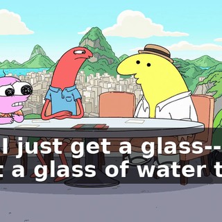 Can I just get a glass-- Can I get a glass of water too?
