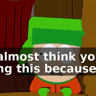 I'd almost think you're doing this because