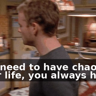 You need to have chaos in your life, you always have.
