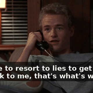 I have to resort to lies to get you to talk to me, that's what's wrong.