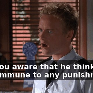 Are you aware that he thinks he's immune to any punishment?