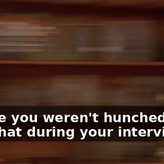 I hope you weren't hunched over like that during your interview.