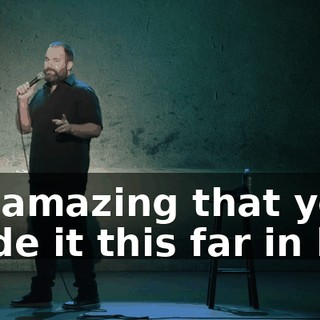 it's amazing that you made it this far in life.
