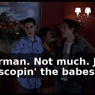 Sherman. Not much. Just, uh, scopin' the babes.