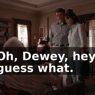 Oh, Dewey, hey, guess what.