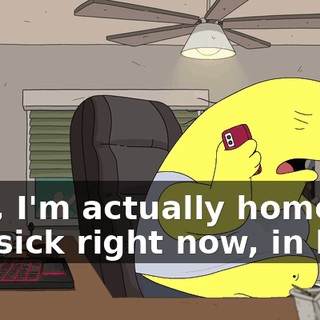 Hey, I'm actually home, uh, sick right now, in bed.