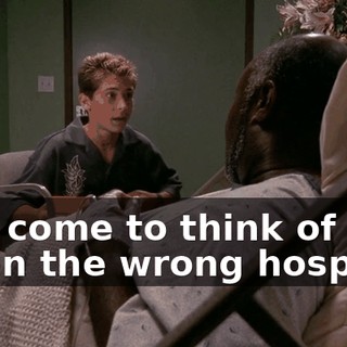 And come to think of it, I'm in the wrong hospital.