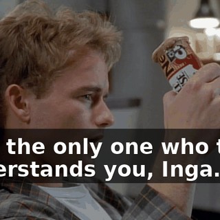 I am the only one who truly understands you, Inga.