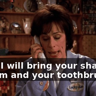 Yes, I will bring your shaving cream and your toothbrush.
