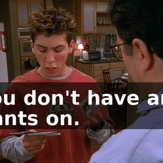 You don't have any pants on.
