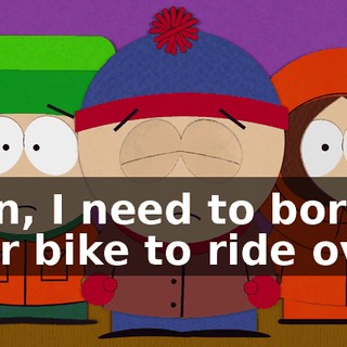 Stan, I need to borrow your bike to ride over