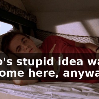 Who's stupid idea was it to come here, anyway?