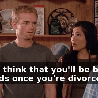 I just think that you'll be better friends once you're divorced.