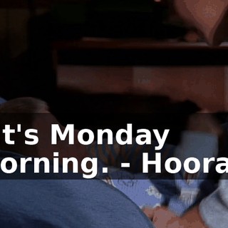 - It's Monday morning. - Hooray.