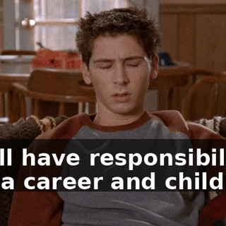 You'll have responsibilities and a career and children.