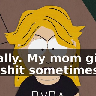 Totally. My mom gives me shit sometimes,