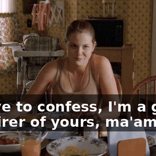 I have to confess, I'm a great admirer of yours, ma'am.