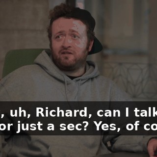 Right, uh, Richard, can I talk to you for just a sec? Yes, of course.